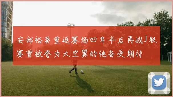 安部裕葵重返赛场四年半后再战J联赛曾被誉为大空翼的他备受期待