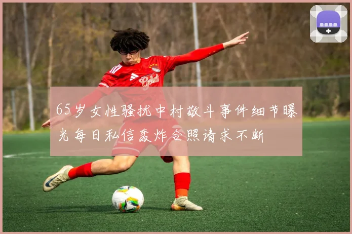 65岁女性骚扰中村敬斗事件细节曝光每日私信轰炸合照请求不断