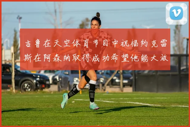 吉鲁在天空体育节目中祝福约克雷斯在阿森纳取得成功希望他能大放异彩