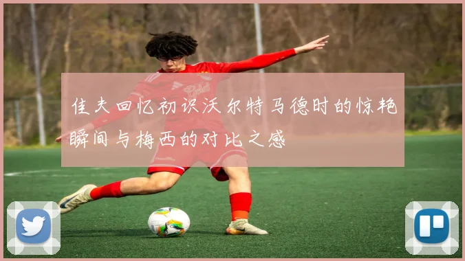 佳夫回忆初识沃尔特马德时的惊艳瞬间与梅西的对比之感