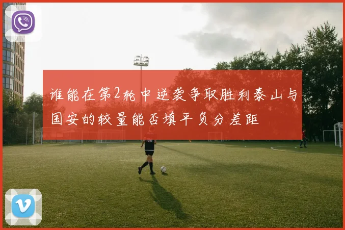 谁能在第2轮中逆袭争取胜利泰山与国安的较量能否填平负分差距