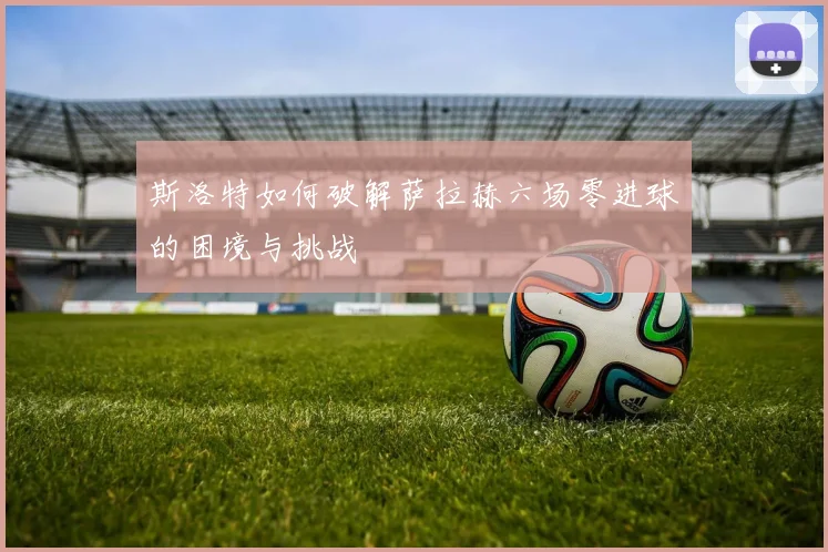 斯洛特如何破解萨拉赫六场零进球的困境与挑战