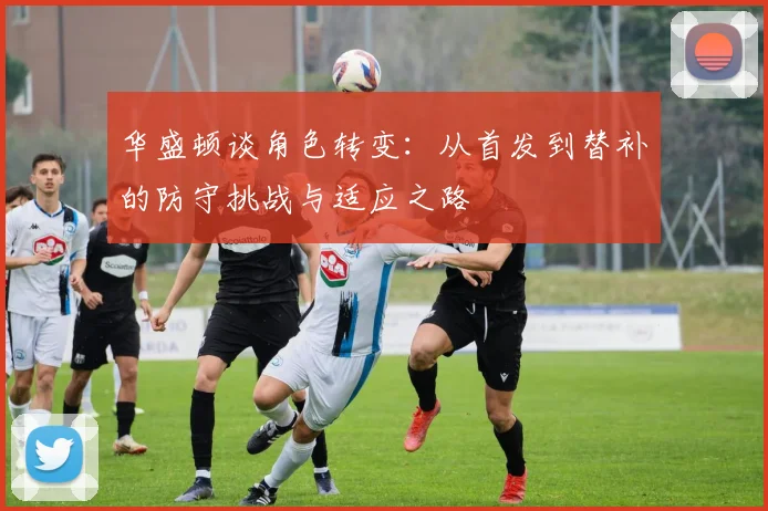 华盛顿谈角色转变：从首发到替补的防守挑战与适应之路