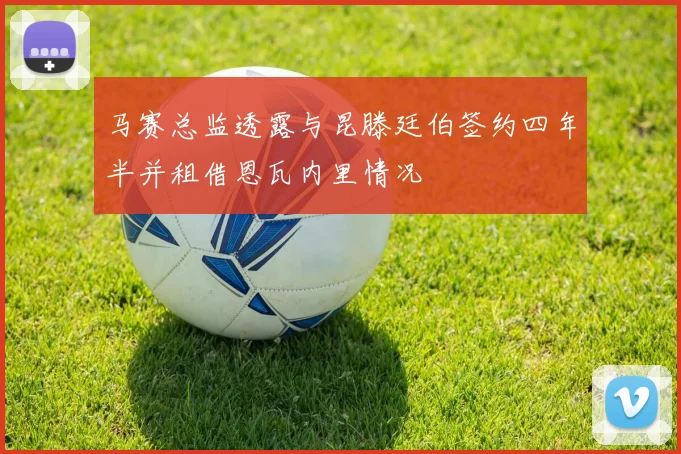 马赛总监透露与昆滕廷伯签约四年半并租借恩瓦内里情况