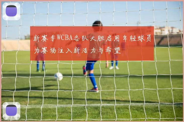 新赛季WCBA各队大胆启用年轻球员为赛场注入新活力与希望
