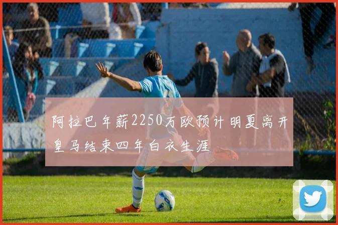 阿拉巴年薪2250万欧预计明夏离开皇马结束四年白衣生涯