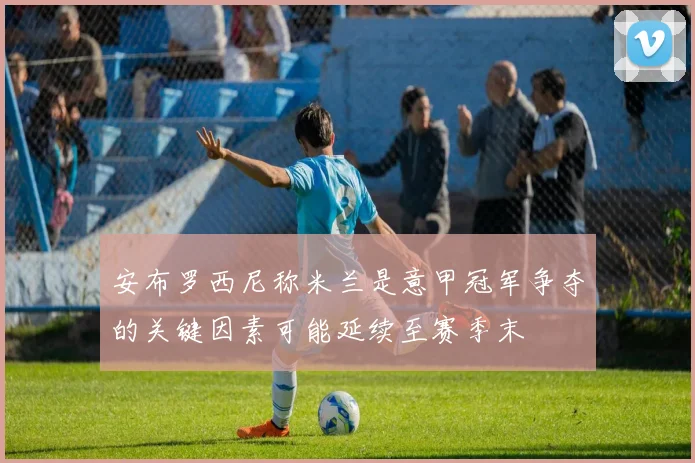 安布罗西尼称米兰是意甲冠军争夺的关键因素可能延续至赛季末