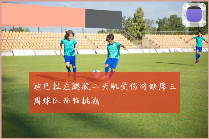 迪巴拉左腿股二头肌受伤将缺席三周球队面临挑战