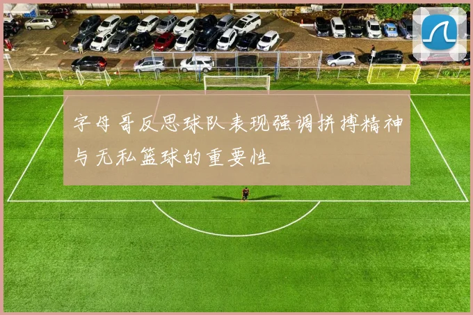 字母哥反思球队表现强调拼搏精神与无私篮球的重要性