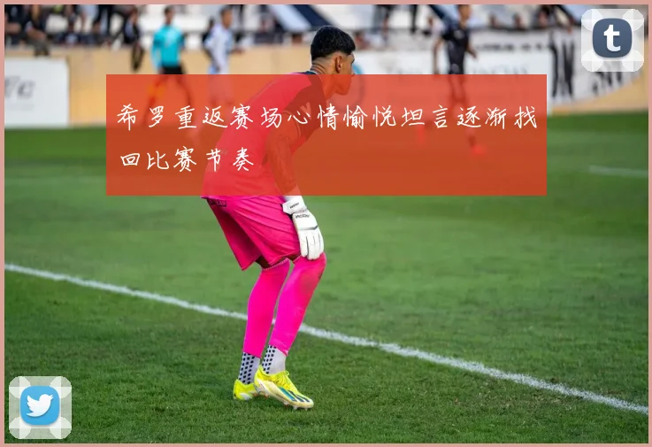 希罗重返赛场心情愉悦坦言逐渐找回比赛节奏