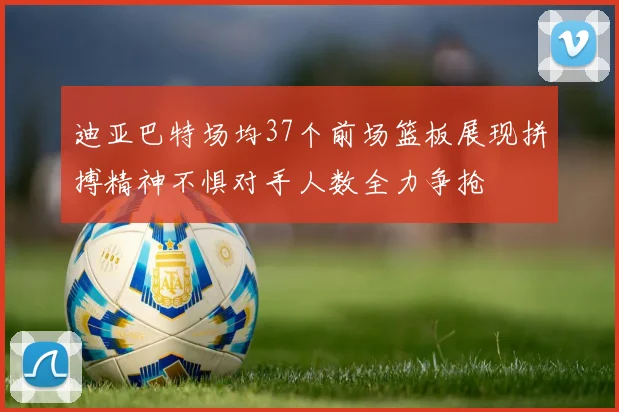 迪亚巴特场均37个前场篮板展现拼搏精神不惧对手人数全力争抢