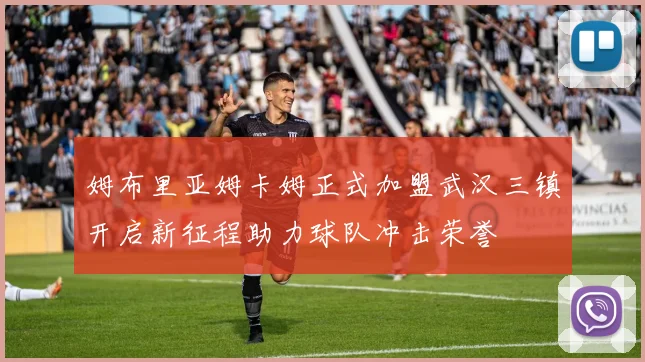 姆布里亚姆卡姆正式加盟武汉三镇开启新征程助力球队冲击荣誉