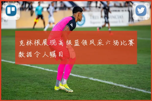 克林根展现高级蓝领风采六场比赛数据令人瞩目