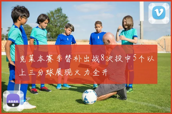 克莱本赛季替补出战8次投中5个以上三分球展现火力全开