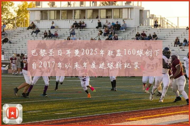 巴黎圣日耳曼2025年狂轰160球创下自2017年以来年度进球新纪录