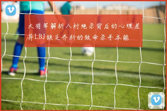 大将军解析八村绝杀背后的心理差异LBJ缺乏乔科的致命杀手本能