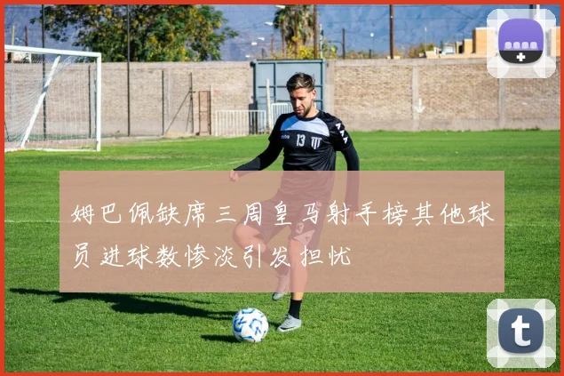 姆巴佩缺席三周皇马射手榜其他球员进球数惨淡引发担忧