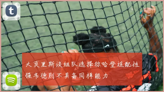 大莫里斯谈组队选择称哈登适配性强韦德则不具备同样能力