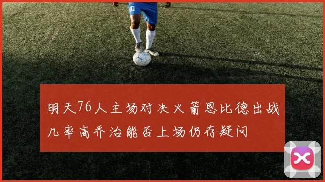 明天76人主场对决火箭恩比德出战几率高乔治能否上场仍存疑问