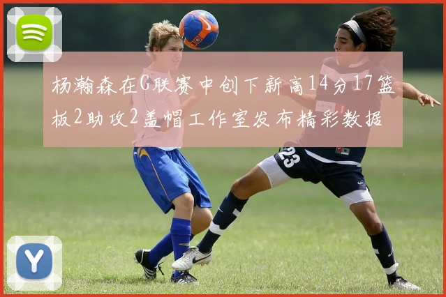 杨瀚森在G联赛中创下新高14分17篮板2助攻2盖帽工作室发布精彩数据海报