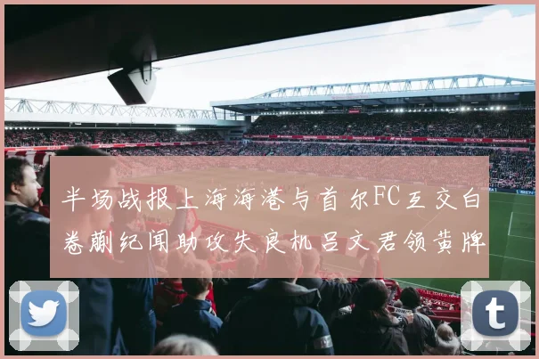 半场战报上海海港与首尔FC互交白卷蒯纪闻助攻失良机吕文君领黄牌