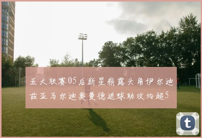 五大联赛05后新星崭露头角伊尔迪兹亚马尔迪奥曼德进球助攻均超5