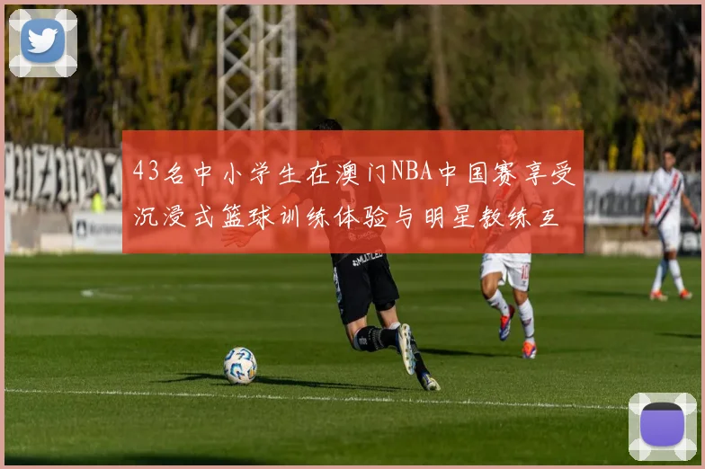 43名中小学生在澳门NBA中国赛享受沉浸式篮球训练体验与明星教练互动