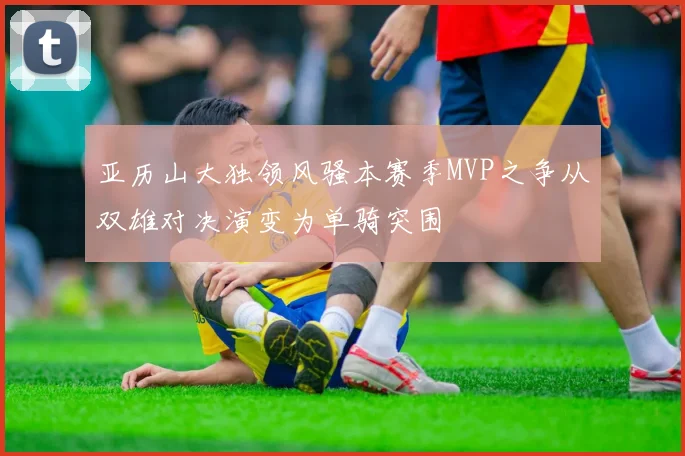 亚历山大独领风骚本赛季MVP之争从双雄对决演变为单骑突围
