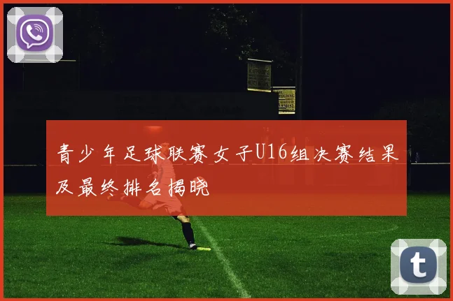 青少年足球联赛女子U16组决赛结果及最终排名揭晓