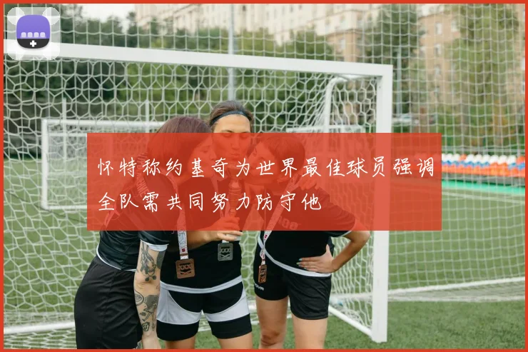 怀特称约基奇为世界最佳球员强调全队需共同努力防守他