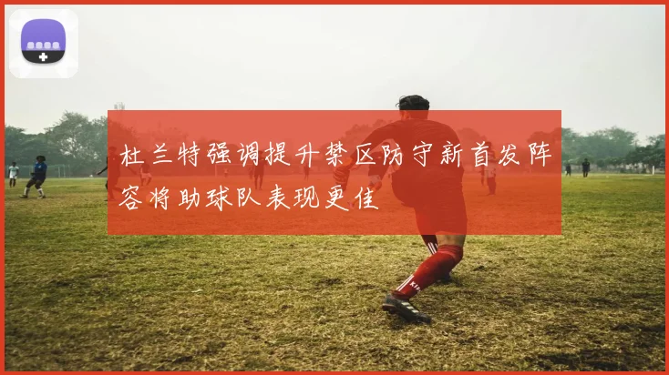 杜兰特强调提升禁区防守新首发阵容将助球队表现更佳