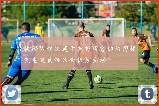 快船队仍执迷于老将阵容的幻想错失重建良机只会徒劳无功