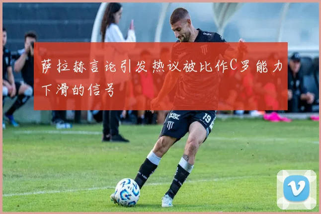 萨拉赫言论引发热议被比作C罗能力下滑的信号