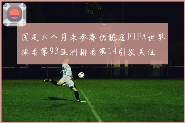 国足六个月未参赛仍稳居FIFA世界排名第93亚洲排名第14引发关注