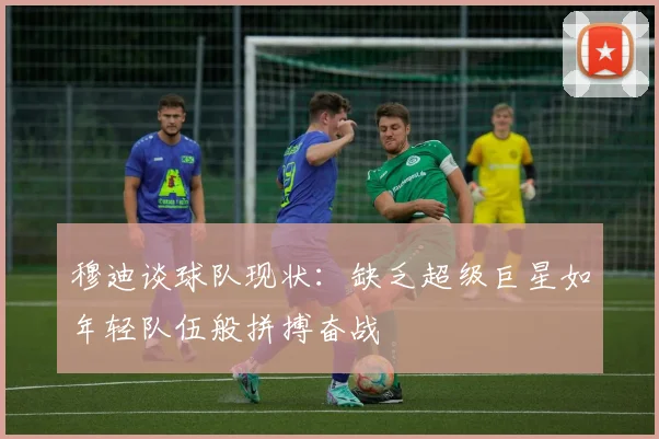 穆迪谈球队现状：缺乏超级巨星如年轻队伍般拼搏奋战