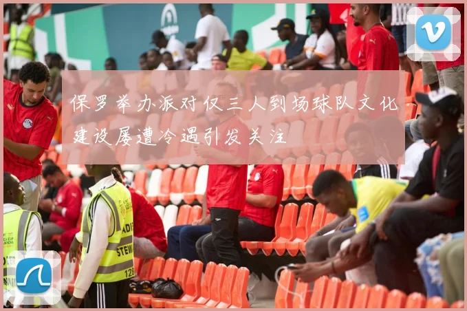 保罗举办派对仅三人到场球队文化建设屡遭冷遇引发关注