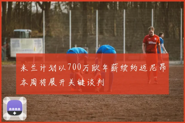 米兰计划以700万欧年薪续约迈尼昂本周将展开关键谈判