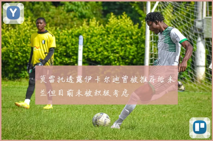 莫雷托透露伊卡尔迪曾被推荐给米兰但目前未被积极考虑