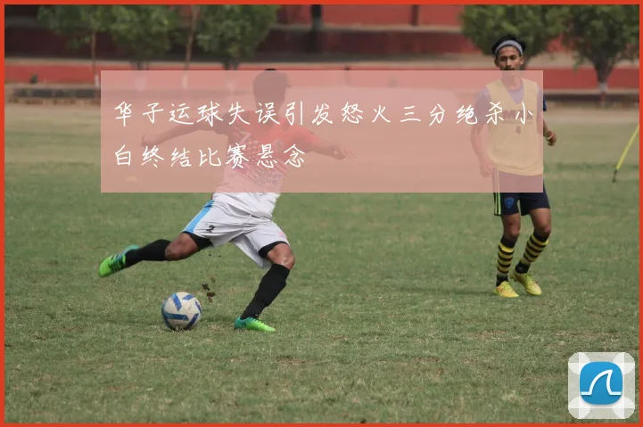 华子运球失误引发怒火三分绝杀小白终结比赛悬念