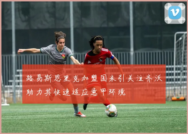 路易斯恩里克加盟国米引关注齐沃助力其快速适应意甲环境
